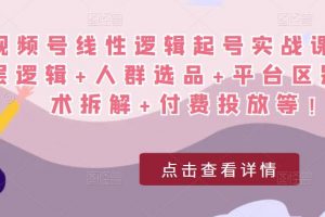 视频号线性逻辑起号实战课：底层逻辑+人群选品+平台区别+话术拆解+付费投放等！