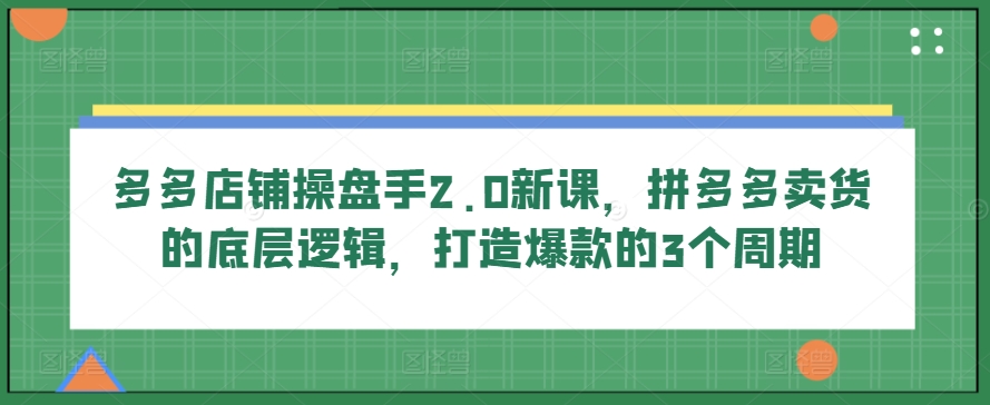 多多店铺操盘手2.0新课，拼多多卖货的底层逻辑，打造爆款的3个周期